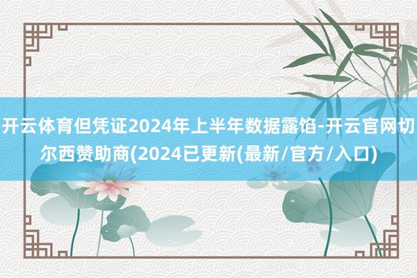 开云体育但凭证2024年上半年数据露馅-开云官网切尔西赞助商(2024已更新(最新/官方/入口)