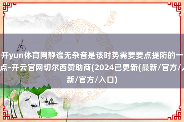 开yun体育网静谧无杂音是该时势需要要点提防的一浩劫点-开云官网切尔西赞助商(2024已更新(最新/官方/入口)