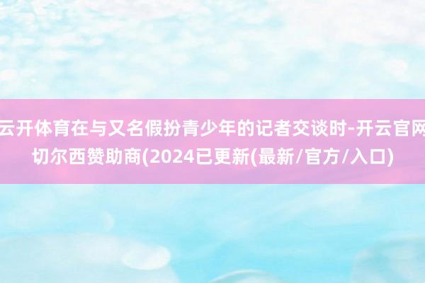 云开体育在与又名假扮青少年的记者交谈时-开云官网切尔西赞助商(2024已更新(最新/官方/入口)