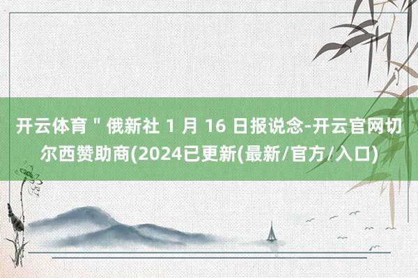 开云体育＂俄新社 1 月 16 日报说念-开云官网切尔西赞助商(2024已更新(最新/官方/入口)