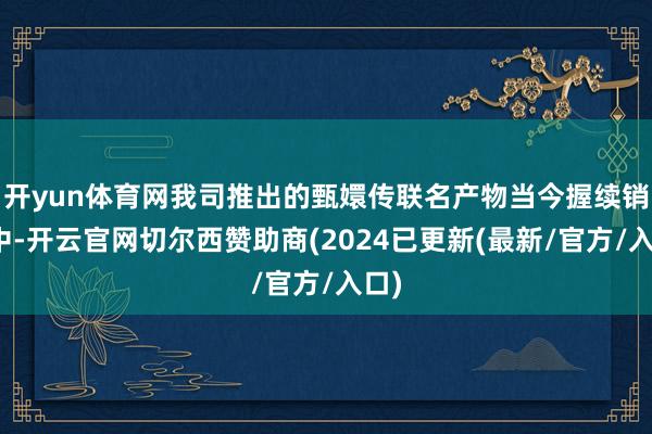 开yun体育网我司推出的甄嬛传联名产物当今握续销售中-开云官网切尔西赞助商(2024已更新(最新/官方/入口)