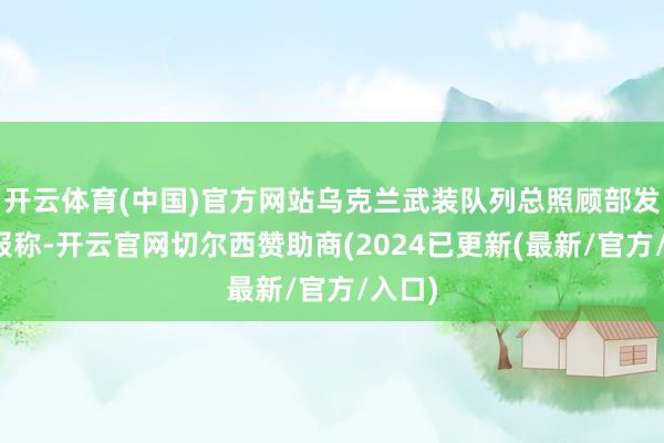 开云体育(中国)官方网站乌克兰武装队列总照顾部发布战报称-开云官网切尔西赞助商(2024已更新(最新/官方/入口)