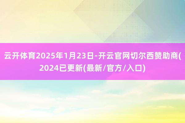 云开体育2025年1月23日-开云官网切尔西赞助商(2024已更新(最新/官方/入口)