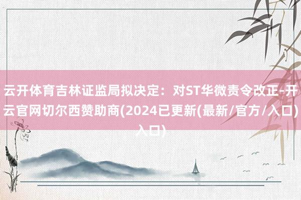 云开体育吉林证监局拟决定：对ST华微责令改正-开云官网切尔西赞助商(2024已更新(最新/官方/入口)