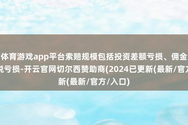 体育游戏app平台索赔规模包括投资差额亏损、佣金和印花税亏损-开云官网切尔西赞助商(2024已更新(最新/官方/入口)
