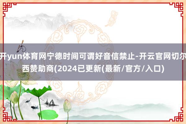 开yun体育网宁德时间可谓好音信禁止-开云官网切尔西赞助商(2024已更新(最新/官方/入口)