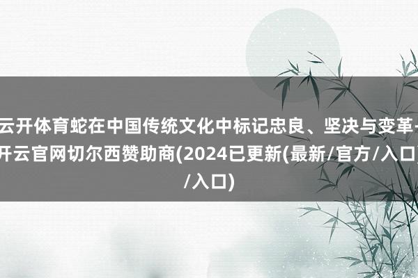 云开体育蛇在中国传统文化中标记忠良、坚决与变革-开云官网切尔西赞助商(2024已更新(最新/官方/入口)