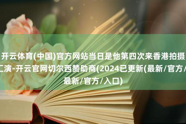 开云体育(中国)官方网站当日是他第四次来香港拍摄烟花汇演-开云官网切尔西赞助商(2024已更新(最新/官方/入口)
