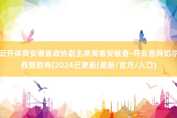 云开体育安徽省政协副主席周喜安被查-开云官网切尔西赞助商(2024已更新(最新/官方/入口)