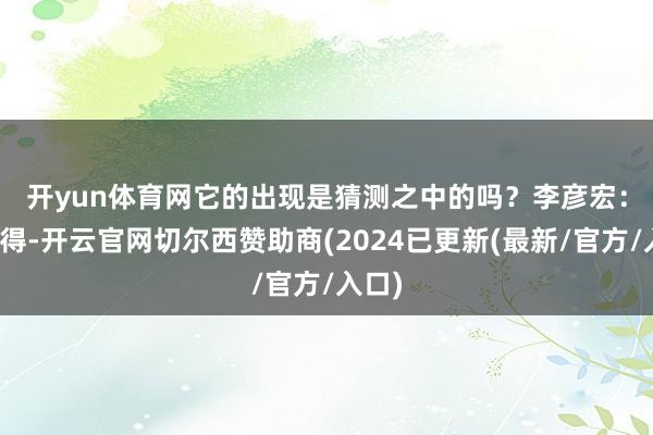 开yun体育网它的出现是猜测之中的吗？　　李彦宏：我觉得-开云官网切尔西赞助商(2024已更新(最新/官方/入口)