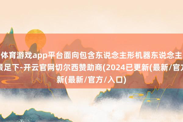 体育游戏app平台面向包含东说念主形机器东说念主的多场景足下-开云官网切尔西赞助商(2024已更新(最新/官方/入口)