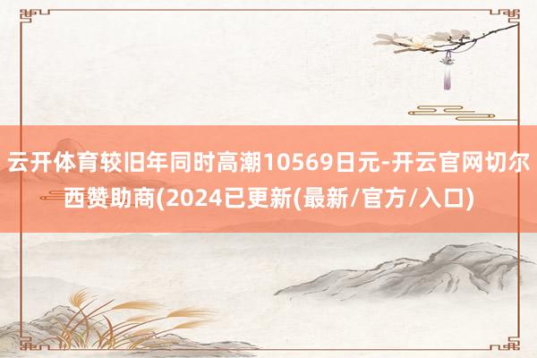 云开体育较旧年同时高潮10569日元-开云官网切尔西赞助商(2024已更新(最新/官方/入口)