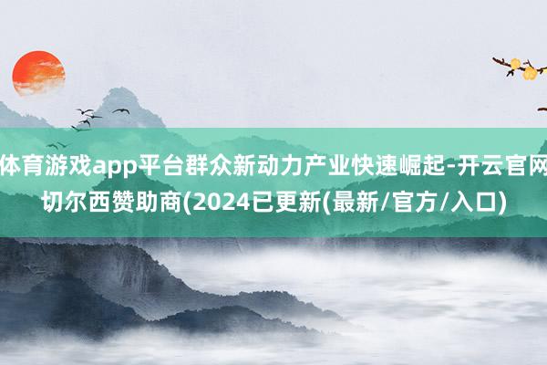 体育游戏app平台群众新动力产业快速崛起-开云官网切尔西赞助商(2024已更新(最新/官方/入口)