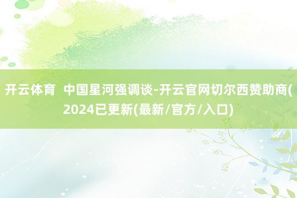 开云体育  中国星河强调谈-开云官网切尔西赞助商(2024已更新(最新/官方/入口)