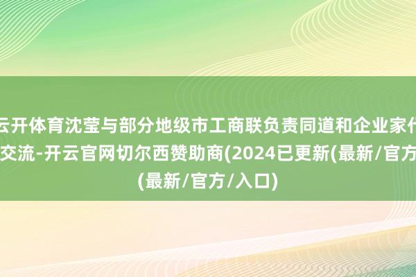 云开体育沈莹与部分地级市工商联负责同道和企业家代表漫谈交流-开云官网切尔西赞助商(2024已更新(最新/官方/入口)