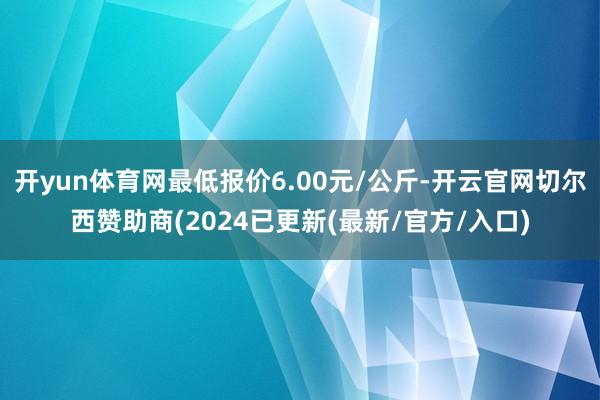 开yun体育网最低报价6.00元/公斤-开云官网切尔西赞助商(2024已更新(最新/官方/入口)