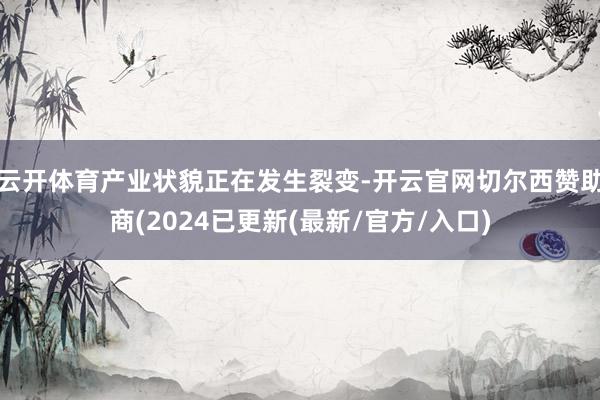 云开体育产业状貌正在发生裂变-开云官网切尔西赞助商(2024已更新(最新/官方/入口)