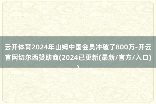 云开体育2024年山姆中国会员冲破了800万-开云官网切尔西赞助商(2024已更新(最新/官方/入口)