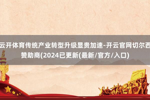 云开体育传统产业转型升级显贵加速-开云官网切尔西赞助商(2024已更新(最新/官方/入口)