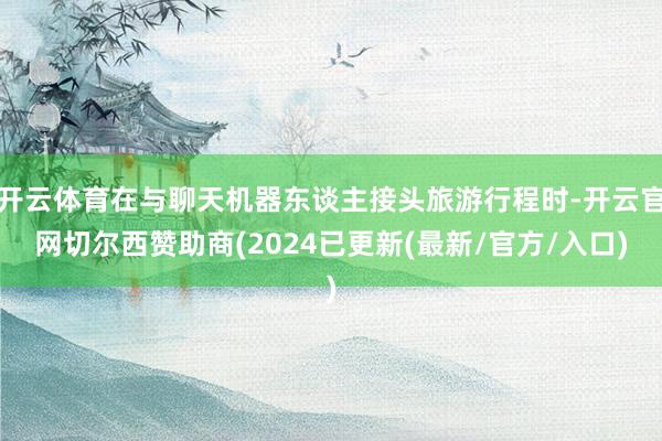 开云体育在与聊天机器东谈主接头旅游行程时-开云官网切尔西赞助商(2024已更新(最新/官方/入口)