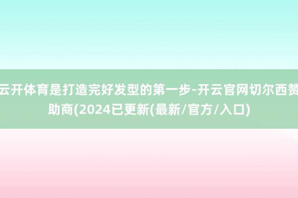 云开体育是打造完好发型的第一步-开云官网切尔西赞助商(2024已更新(最新/官方/入口)