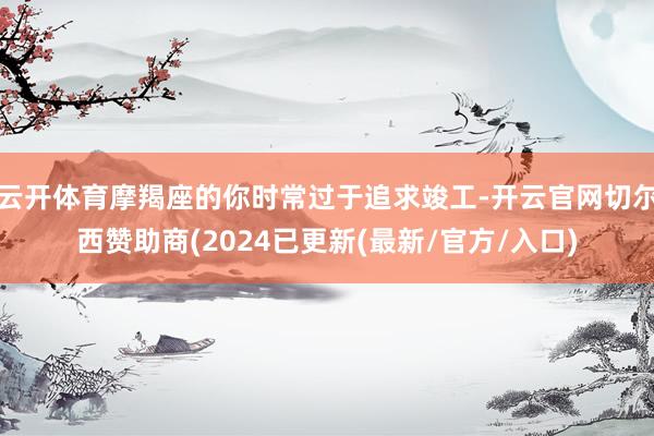 云开体育摩羯座的你时常过于追求竣工-开云官网切尔西赞助商(2024已更新(最新/官方/入口)