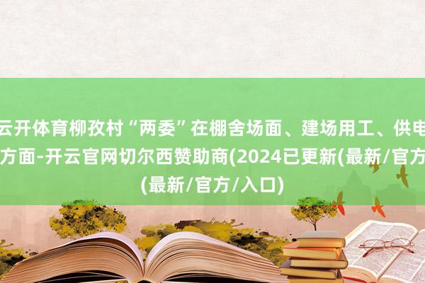 云开体育柳孜村“两委”在棚舍场面、建场用工、供电用水等方面-开云官网切尔西赞助商(2024已更新(最新/官方/入口)