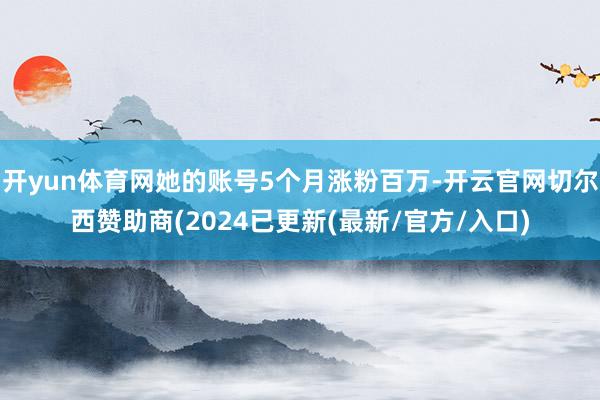 开yun体育网她的账号5个月涨粉百万-开云官网切尔西赞助商(2024已更新(最新/官方/入口)