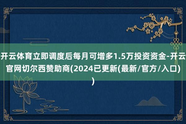 开云体育立即调度后每月可增多1.5万投资资金-开云官网切尔西赞助商(2024已更新(最新/官方/入口)
