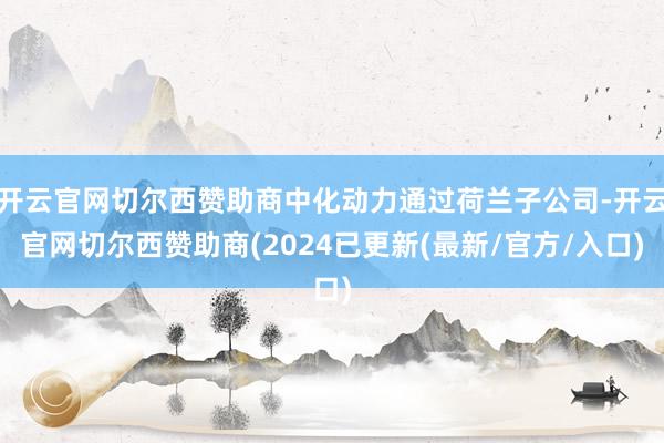 开云官网切尔西赞助商中化动力通过荷兰子公司-开云官网切尔西赞助商(2024已更新(最新/官方/入口)