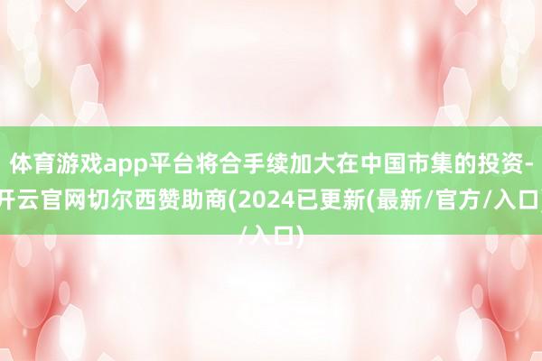 体育游戏app平台将合手续加大在中国市集的投资-开云官网切尔西赞助商(2024已更新(最新/官方/入口)