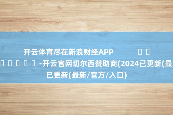 开云体育尽在新浪财经APP            													-开云官网切尔西赞助商(2024已更新(最新/官方/入口)