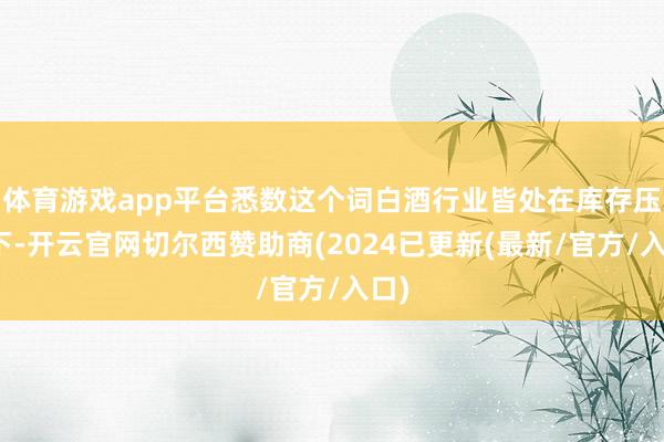 体育游戏app平台悉数这个词白酒行业皆处在库存压力下-开云官网切尔西赞助商(2024已更新(最新/官方/入口)