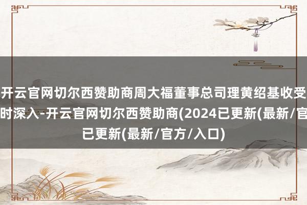 开云官网切尔西赞助商周大福董事总司理黄绍基收受媒体采访时深入-开云官网切尔西赞助商(2024已更新(最新/官方/入口)
