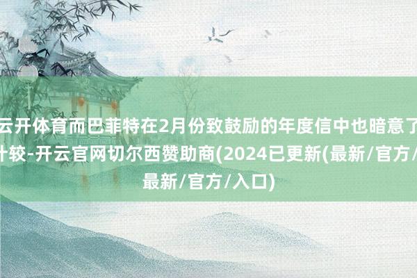 云开体育而巴菲特在2月份致鼓励的年度信中也暗意了推敲计较-开云官网切尔西赞助商(2024已更新(最新/官方/入口)
