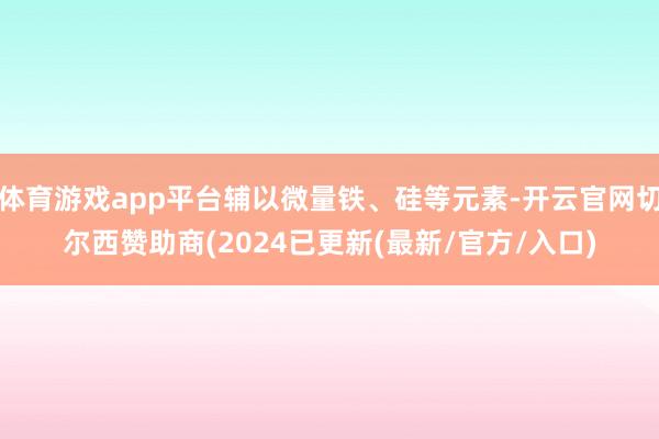 体育游戏app平台辅以微量铁、硅等元素-开云官网切尔西赞助商(2024已更新(最新/官方/入口)