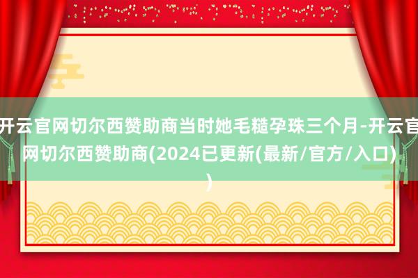 开云官网切尔西赞助商当时她毛糙孕珠三个月-开云官网切尔西赞助商(2024已更新(最新/官方/入口)