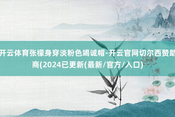 开云体育张檬身穿淡粉色竭诚帽-开云官网切尔西赞助商(2024已更新(最新/官方/入口)