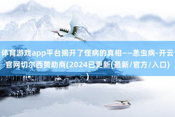 体育游戏app平台揭开了怪病的真相——恙虫病-开云官网切尔西赞助商(2024已更新(最新/官方/入口)