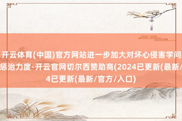 开云体育(中国)官方网站进一步加大对坏心侵害学问产权行径的惩治力度-开云官网切尔西赞助商(2024已更新(最新/官方/入口)