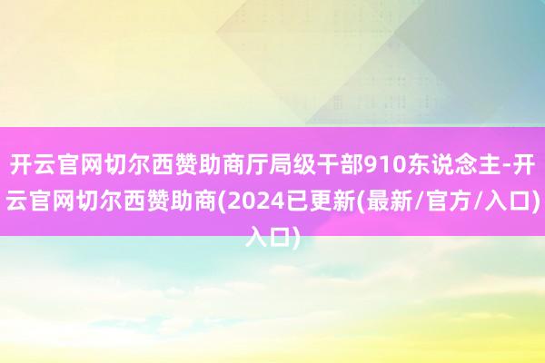 开云官网切尔西赞助商厅局级干部910东说念主-开云官网切尔西赞助商(2024已更新(最新/官方/入口)
