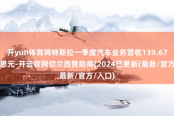 开yun体育网特斯拉一季度汽车业务营收139.67亿好意思元-开云官网切尔西赞助商(2024已更新(最新/官方/入口)