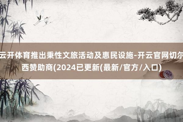 云开体育推出秉性文旅活动及惠民设施-开云官网切尔西赞助商(2024已更新(最新/官方/入口)