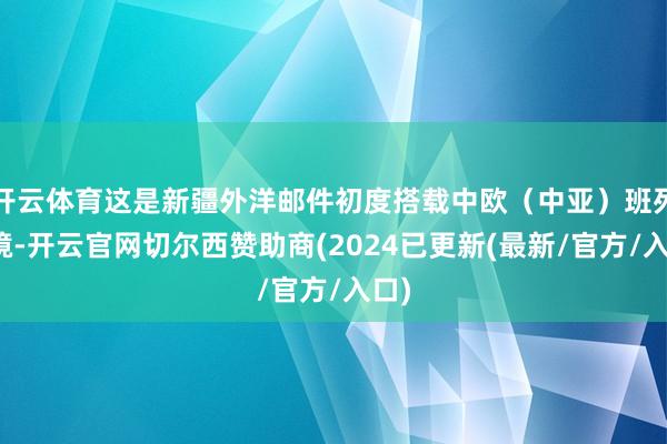 开云体育这是新疆外洋邮件初度搭载中欧（中亚）班列出境-开云官网切尔西赞助商(2024已更新(最新/官方/入口)