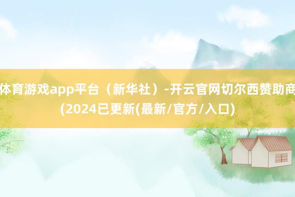体育游戏app平台（新华社）-开云官网切尔西赞助商(2024已更新(最新/官方/入口)