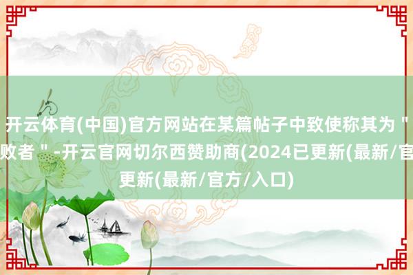 开云体育(中国)官方网站在某篇帖子中致使称其为＂透彻的失败者＂-开云官网切尔西赞助商(2024已更新(最新/官方/入口)