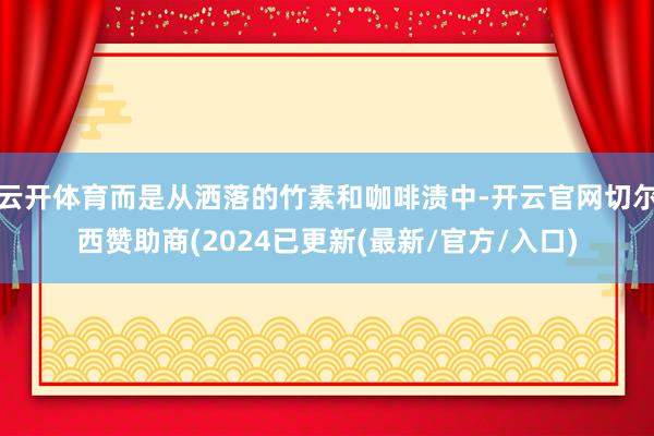 云开体育而是从洒落的竹素和咖啡渍中-开云官网切尔西赞助商(2024已更新(最新/官方/入口)