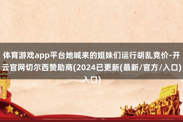 体育游戏app平台她喊来的姐妹们运行胡乱竞价-开云官网切尔西赞助商(2024已更新(最新/官方/入口)