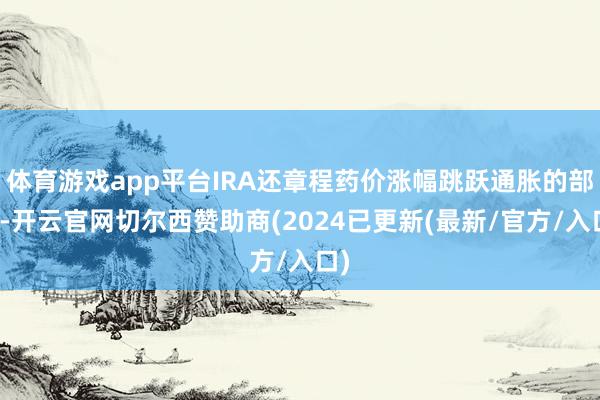 体育游戏app平台IRA还章程药价涨幅跳跃通胀的部分-开云官网切尔西赞助商(2024已更新(最新/官方/入口)