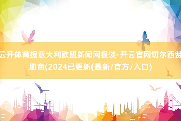 云开体育据意大利欧盟新闻网报谈-开云官网切尔西赞助商(2024已更新(最新/官方/入口)